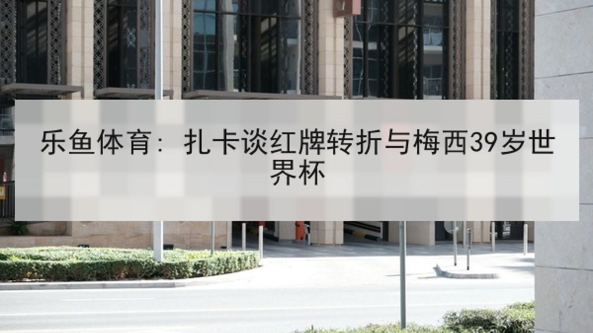 乐鱼体育: 扎卡谈红牌转折与梅西39岁世界杯