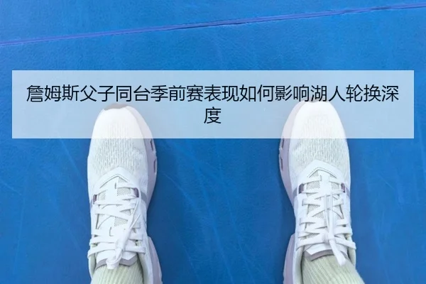 詹姆斯父子同台季前赛表现如何影响湖人轮换深度