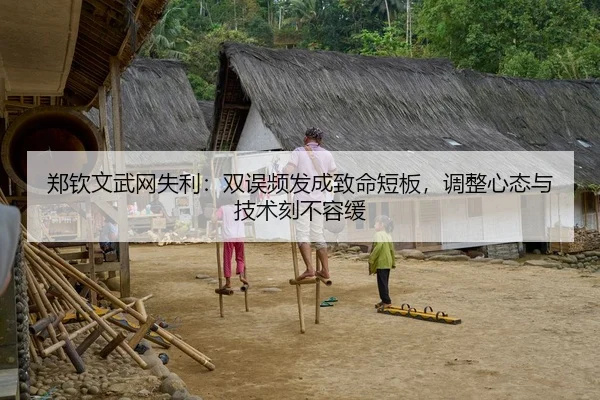 郑钦文武网失利：双误频发成致命短板，调整心态与技术刻不容缓