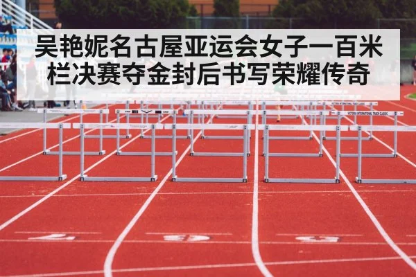 吴艳妮名古屋亚运会女子一百米栏决赛夺金封后书写荣耀传奇