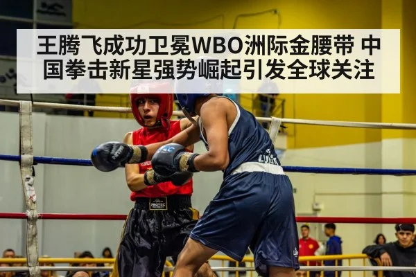 王腾飞成功卫冕WBO洲际金腰带 中国拳击新星强势崛起引发全球关注